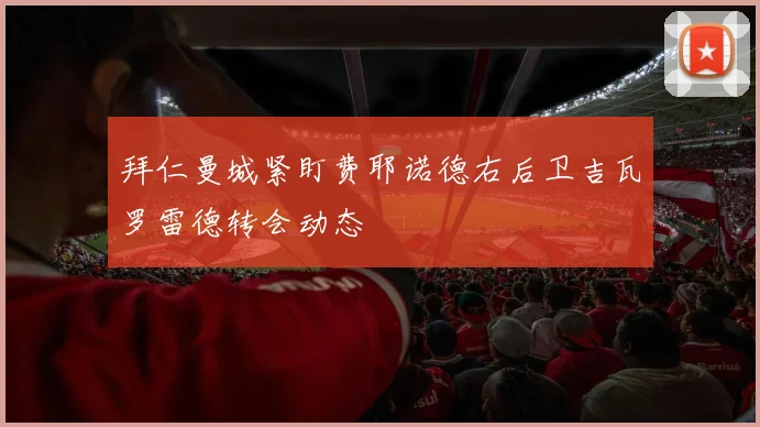 拜仁曼城紧盯费耶诺德右后卫吉瓦罗雷德转会动态