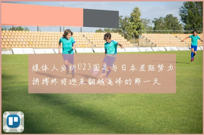 媒体人分析U23国足与日本差距努力拼搏终将迎来翻越高峰的那一天