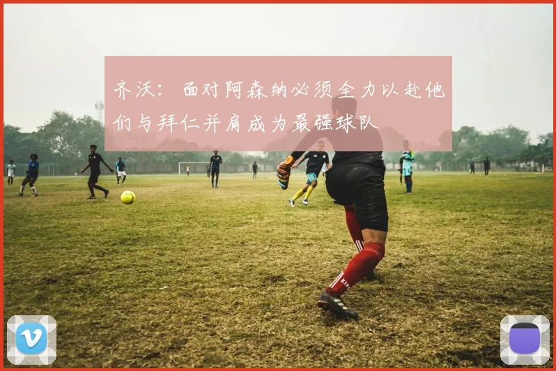 齐沃：面对阿森纳必须全力以赴他们与拜仁并肩成为最强球队