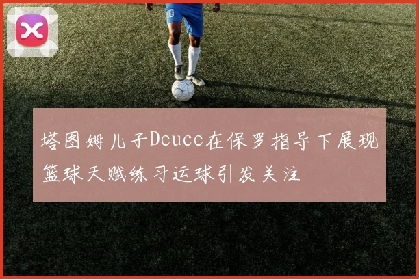 塔图姆儿子Deuce在保罗指导下展现篮球天赋练习运球引发关注