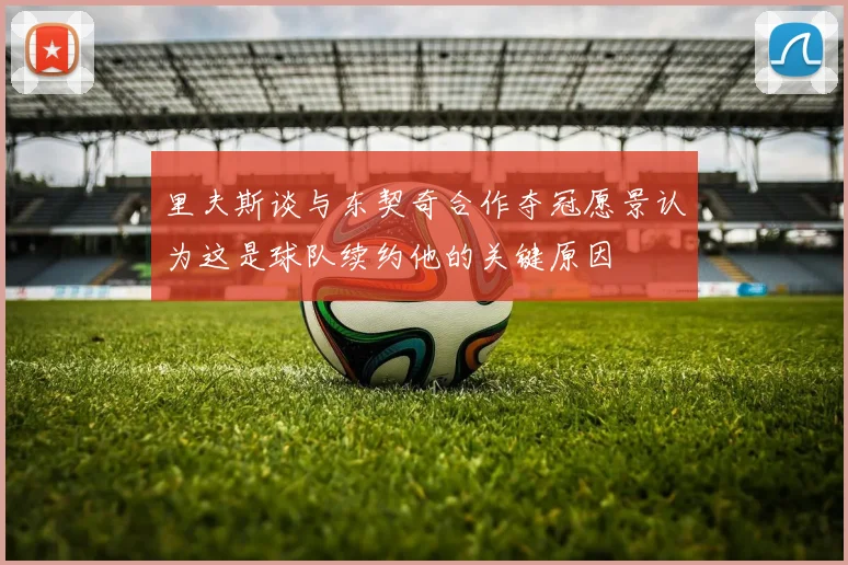 里夫斯谈与东契奇合作夺冠愿景认为这是球队续约他的关键原因
