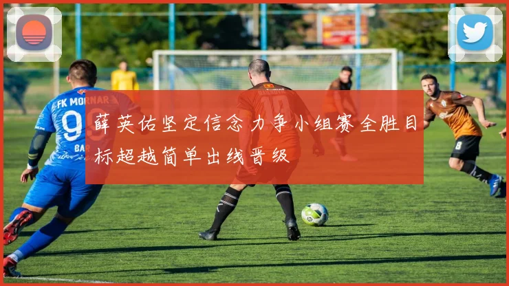 薛英佑坚定信念力争小组赛全胜目标超越简单出线晋级