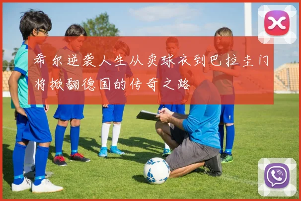 希尔逆袭人生从卖球衣到巴拉圭门将掀翻德国的传奇之路