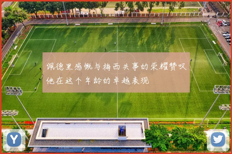 佩德里感慨与梅西共事的荣耀赞叹他在这个年龄的卓越表现