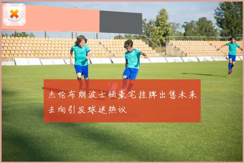 杰伦布朗波士顿豪宅挂牌出售未来去向引发球迷热议