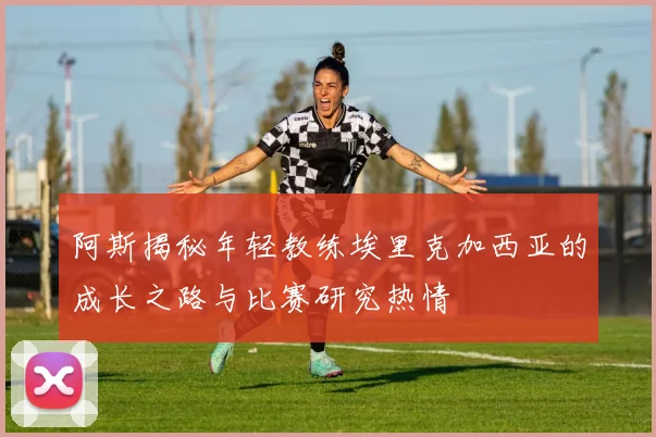 阿斯揭秘年轻教练埃里克加西亚的成长之路与比赛研究热情