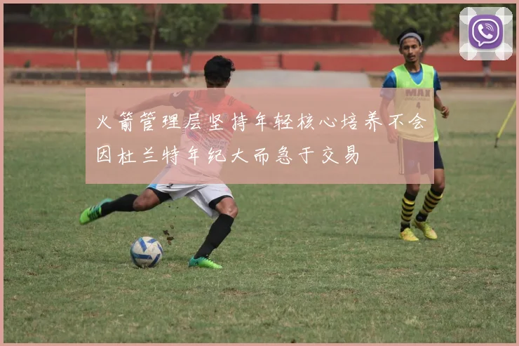 火箭管理层坚持年轻核心培养不会因杜兰特年纪大而急于交易