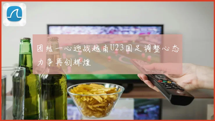 团结一心迎战越南U23国足调整心态力争再创辉煌