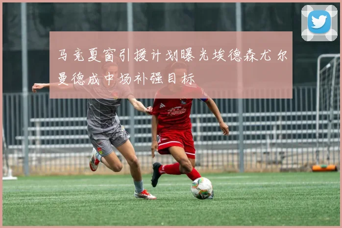 马竞夏窗引援计划曝光埃德森尤尔曼德成中场补强目标