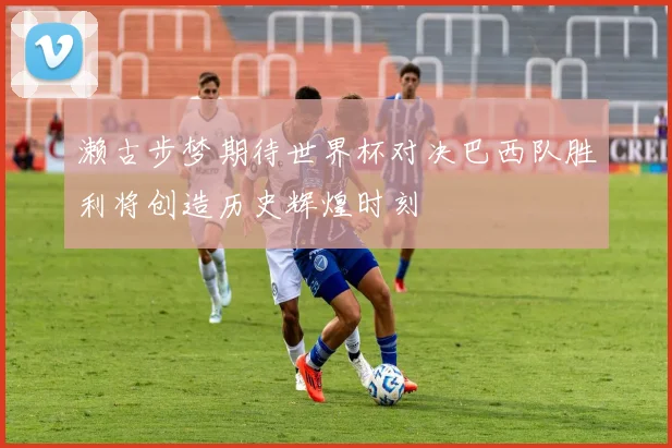 濑古步梦期待世界杯对决巴西队胜利将创造历史辉煌时刻