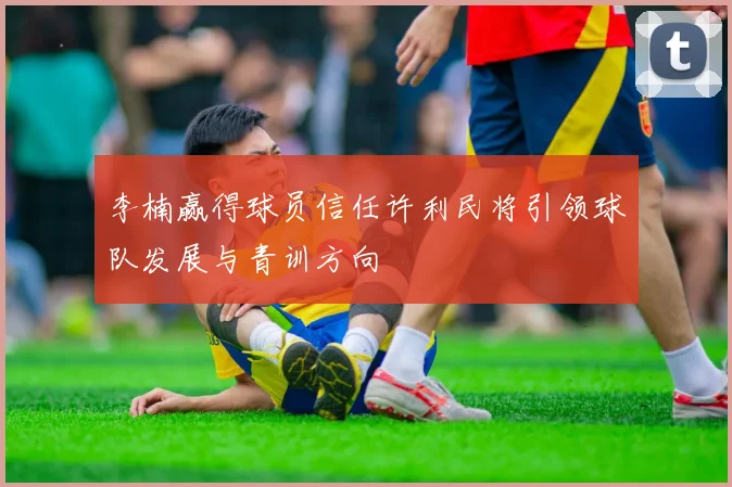 李楠赢得球员信任许利民将引领球队发展与青训方向