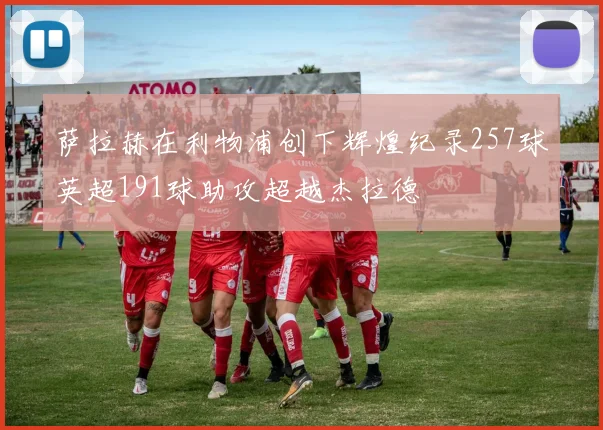萨拉赫在利物浦创下辉煌纪录257球英超191球助攻超越杰拉德