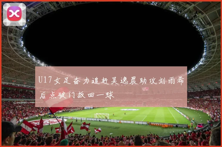 U17女足奋力追赶吴逸晨助攻刘雨希后点破门扳回一球