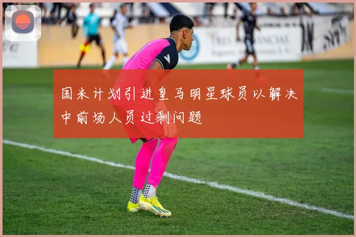 国米计划引进皇马明星球员以解决中前场人员过剩问题