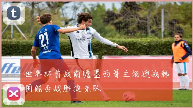 世界杯首战前瞻墨西哥主场迎战韩国能否战胜捷克队