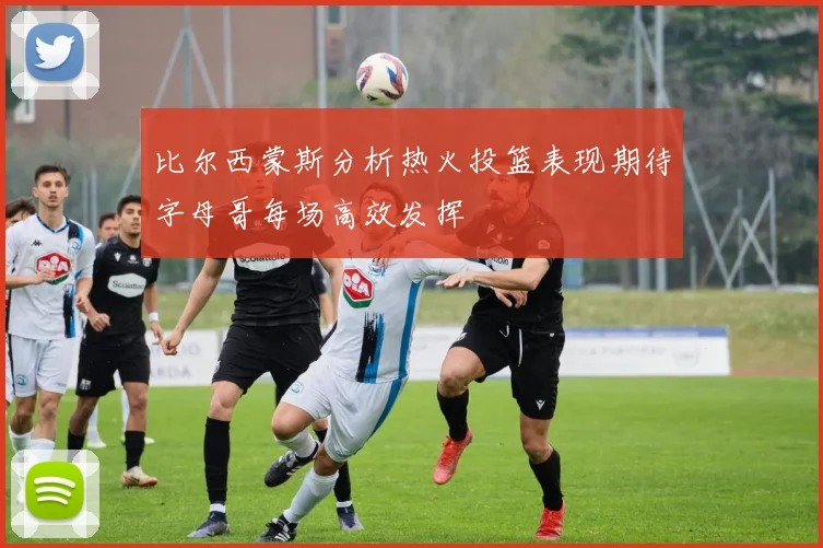 比尔西蒙斯分析热火投篮表现期待字母哥每场高效发挥