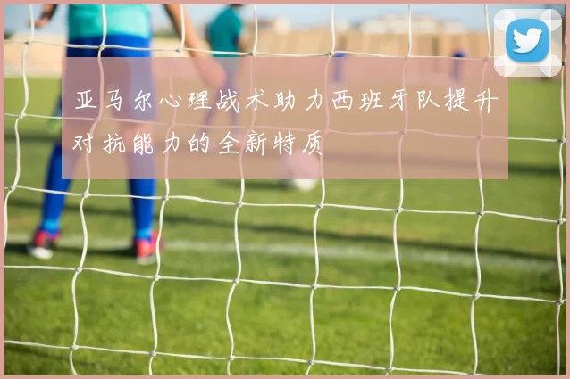 亚马尔心理战术助力西班牙队提升对抗能力的全新特质