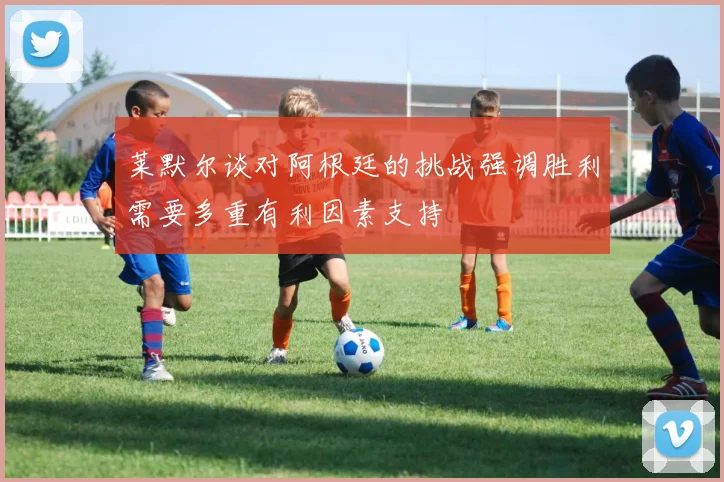 莱默尔谈对阿根廷的挑战强调胜利需要多重有利因素支持