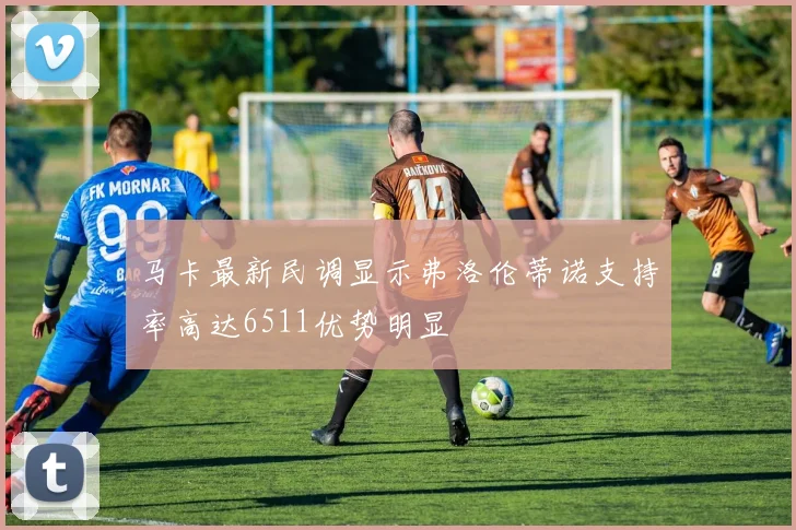 马卡最新民调显示弗洛伦蒂诺支持率高达6511优势明显